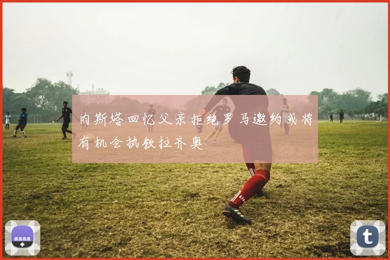 内斯塔回忆父亲拒绝罗马邀约或将有机会执教拉齐奥