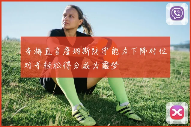 夸梅直言詹姆斯防守能力下降对位对手轻松得分成为噩梦