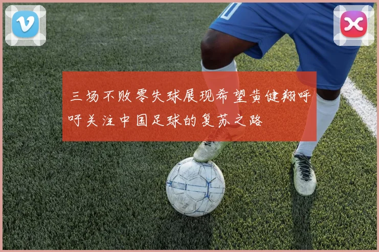 三场不败零失球展现希望黄健翔呼吁关注中国足球的复苏之路