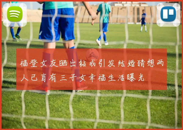 福登女友晒出钻戒引发结婚猜想两人已育有三子女幸福生活曝光
