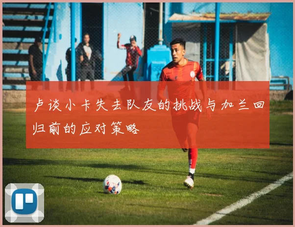 卢谈小卡失去队友的挑战与加兰回归前的应对策略