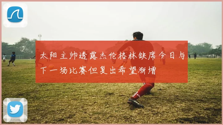 太阳主帅透露杰伦格林缺席今日与下一场比赛但复出希望渐增