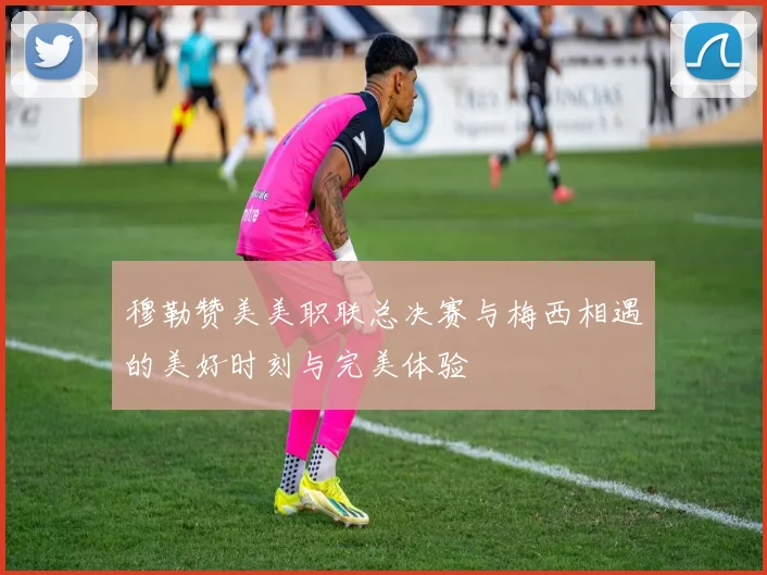 穆勒赞美美职联总决赛与梅西相遇的美好时刻与完美体验