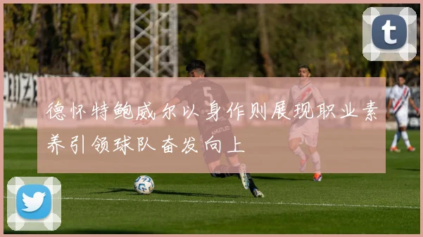 德怀特鲍威尔以身作则展现职业素养引领球队奋发向上