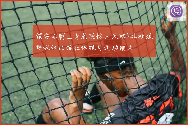 锡安赤膊上身展现惊人天赋NBL社媒热议他的强壮体魄与运动能力