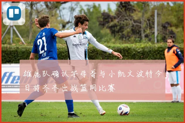 雄鹿队确认字母哥与小凯文波特今日将齐齐出战篮网比赛