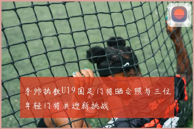 李帅执教U19国足门将晒合照与三位年轻门将共迎新挑战
