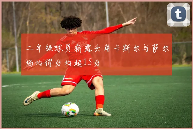 二年级球员崭露头角卡斯尔与萨尔场均得分均超15分