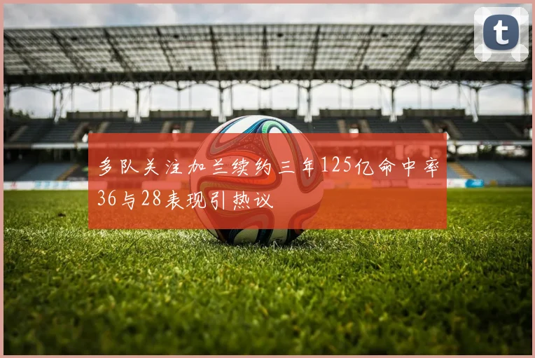 多队关注加兰续约三年125亿命中率36与28表现引热议