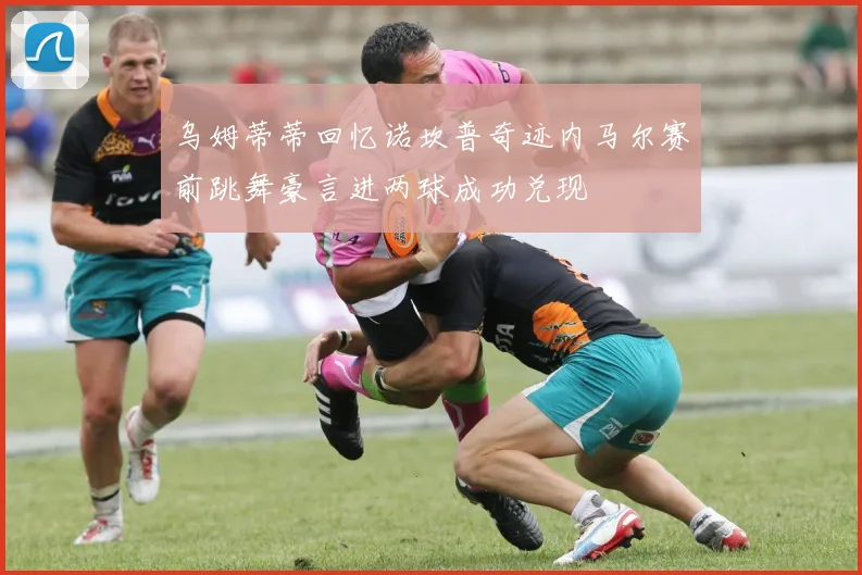 乌姆蒂蒂回忆诺坎普奇迹内马尔赛前跳舞豪言进两球成功兑现