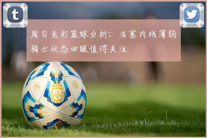 周日竞彩篮球分析：活塞内线薄弱骑士状态回暖值得关注