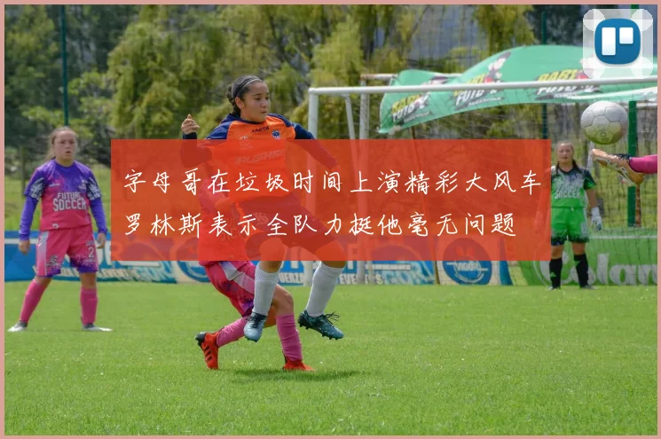 字母哥在垃圾时间上演精彩大风车罗林斯表示全队力挺他毫无问题