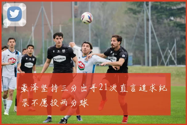 豪泽坚持三分出手21次直言追求纪录不愿投两分球