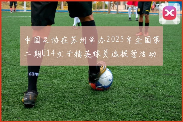 中国足协在苏州举办2025年全国第二期U14女子精英球员选拔营活动