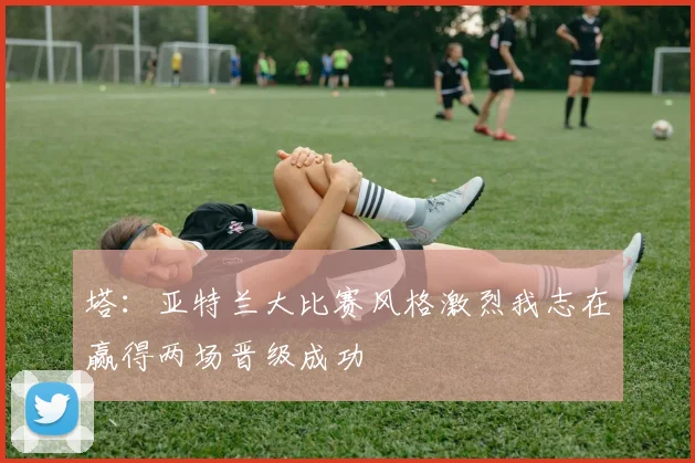 塔：亚特兰大比赛风格激烈我志在赢得两场晋级成功