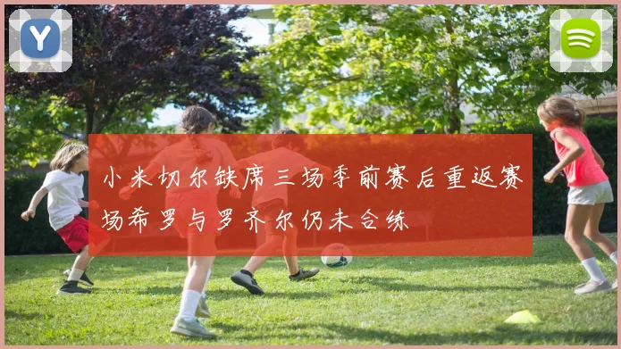 小米切尔缺席三场季前赛后重返赛场希罗与罗齐尔仍未合练