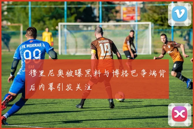 穆里尼奥被曝黑料与博格巴争端背后内幕引发关注