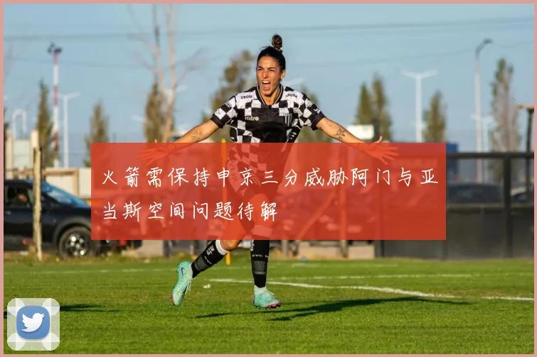 火箭需保持申京三分威胁阿门与亚当斯空间问题待解