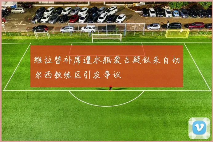 维拉替补席遭水瓶袭击疑似来自切尔西教练区引发争议