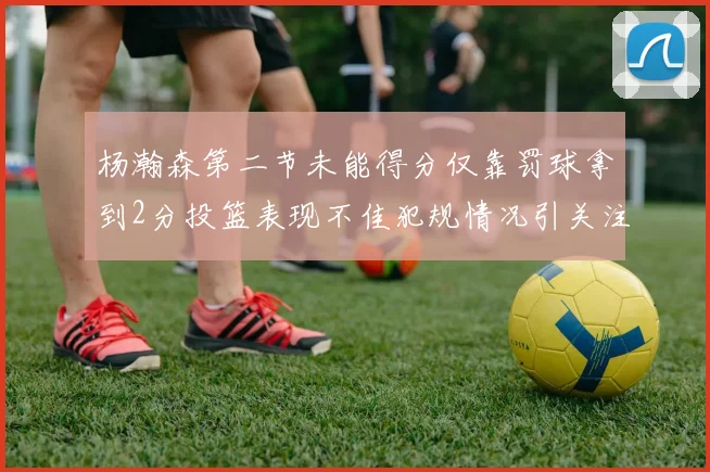 杨瀚森第二节未能得分仅靠罚球拿到2分投篮表现不佳犯规情况引关注