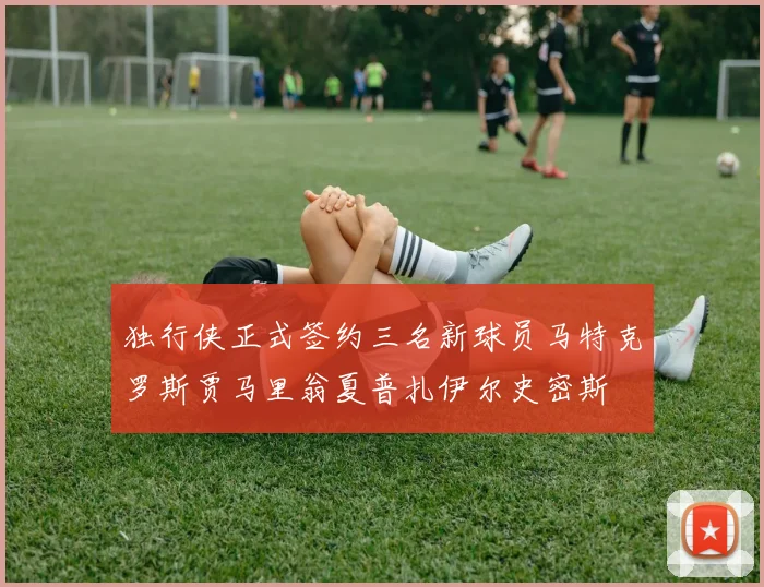 独行侠正式签约三名新球员马特克罗斯贾马里翁夏普扎伊尔史密斯