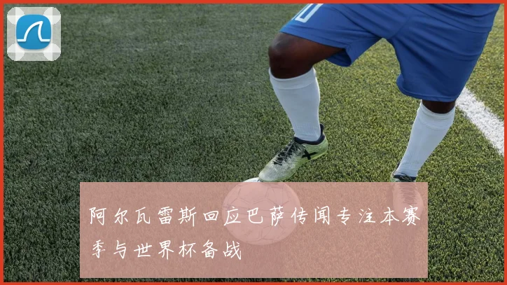 阿尔瓦雷斯回应巴萨传闻专注本赛季与世界杯备战