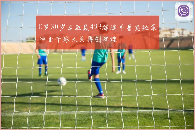 C罗30岁后狂轰493球追平鲁克纪录冲击千球大关再创辉煌