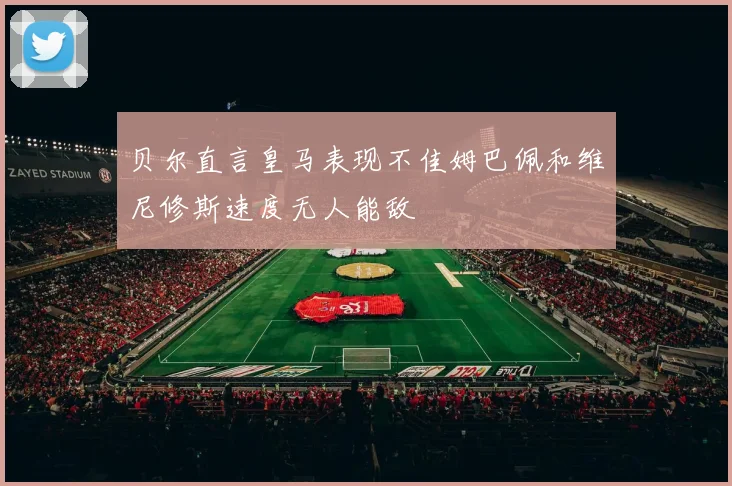 贝尔直言皇马表现不佳姆巴佩和维尼修斯速度无人能敌